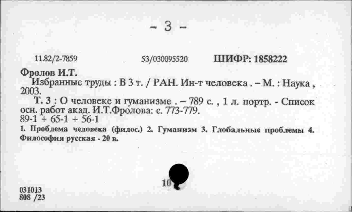 ﻿- 3 -
11.82/2-7859	53/030095520 ШИФР: 1858222
Фролов И.Т.
^Избранные труды : В 3 т. / РАН. Ин-т человека . - М.: Наука,
Т. 3 : О человеке и гуманизме . - 789 с. , 1 л. портр. - Список осн. работ акад. И.Т.Фролова: с. 773-779.
89-1 + 65-1 + 56-1
1. Проблема человека (филос.) 2. Гуманизм 3. Глобальные проблемы 4. Философия русская - 20 в.
031013
808 /23